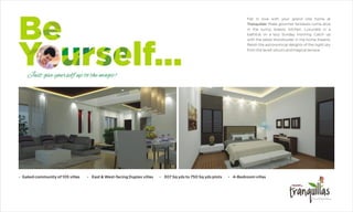 Fall in love with your grand villa home at
Tranquillas! Make gourmet fantasies come alive
in the sunny, breezy kitchen. Luxuriate in a
bathtub on a lazy Sunday morning. Catch up
with the latest blockbuster in the home theatre.
Relish the astronomical delights of the night sky
from the lavish sitouts and magical terrace.
?Gated community of 105 villas ?East & West-facing Duplex villas ?307 Sq yds to 750 Sq yds plots ?4-Bedroom villas
 