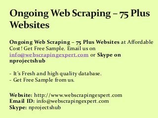 Ongoing Web Scraping – 75 Plus Websites at Affordable
Cost! Get Free Sample. Email us on
info@webscrapingexpert.com or Skype on
nprojectshub
- It’s Fresh and high quality database.
- Get Free Sample from us.
Website: http://www.webscrapingexpert.com
Email ID: info@webscrapingexpert.com
Skype: nprojectshub
 