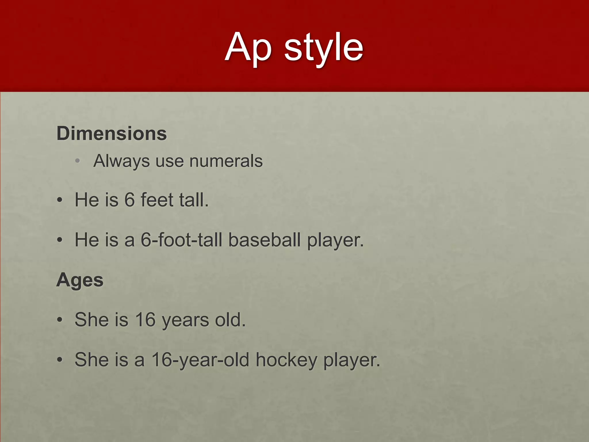 Ap style

Dimensions
  • Always use numerals

• He is 6 feet tall.

• He is a 6-foot-tall baseball player.

Ages

• She is 16 years old.

• She is a 16-year-old hockey player.
 