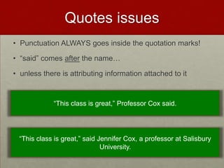 Quotes issues
• Punctuation ALWAYS goes inside the quotation marks!

• “said” comes after the name…

• unless there is attributing information attached to it


             “This class is great,” Professor Cox said.




 “This class is great,” said Jennifer Cox, a professor at Salisbury
                              University.
 
