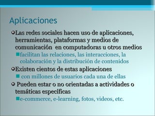 Aplicaciones
Las redes sociales hacen uso de aplicaciones,Las redes sociales hacen uso de aplicaciones,
herramientas, plataformas y medios deherramientas, plataformas y medios de
comunicación en computadoras u otros medioscomunicación en computadoras u otros medios
facilitan las relaciones, las interacciones, la
colaboración y la distribución de contenidos
Existen cientos de estas aplicacionesExisten cientos de estas aplicaciones
con millones de usuarios cada una de ellas
Pueden estar o noPueden estar o no orientadas a actividades oorientadas a actividades o
temáticas específicastemáticas específicas
e-commerce, e-learning, fotos, videos, etc.
 