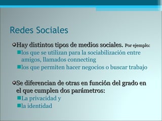 Redes Sociales
Hay distintos tipos de medios sociales.Hay distintos tipos de medios sociales. Por ejemplo:Por ejemplo:
los que se utilizan para la sociabilización entre
amigos, llamados connecting
los que permiten hacer negocios o buscar trabajo
Se diferencian de otras en función del grado enSe diferencian de otras en función del grado en
el que cumplen dos parámetros:el que cumplen dos parámetros:
La privacidad y
la identidad
 