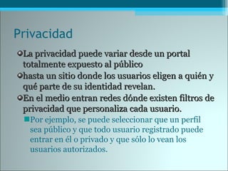 Privacidad
La privacidad puede variar desde un portalLa privacidad puede variar desde un portal
totalmente expuesto al públicototalmente expuesto al público
hasta un sitio donde los usuarios eligen a quién yhasta un sitio donde los usuarios eligen a quién y
qué parte de su identidad revelan.qué parte de su identidad revelan.
En el medio entran redes dónde existen filtros deEn el medio entran redes dónde existen filtros de
privacidad que personaliza cada usuario.privacidad que personaliza cada usuario.
Por ejemplo, se puede seleccionar que un perfil
sea público y que todo usuario registrado puede
entrar en él o privado y que sólo lo vean los
usuarios autorizados.
 