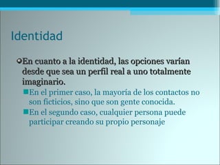 Identidad
En cuanto a la identidad, las opciones varíanEn cuanto a la identidad, las opciones varían
desde que sea un perfil real a uno totalmentedesde que sea un perfil real a uno totalmente
imaginario.imaginario.
En el primer caso, la mayoría de los contactos no
son ficticios, sino que son gente conocida.
En el segundo caso, cualquier persona puede
participar creando su propio personaje
 