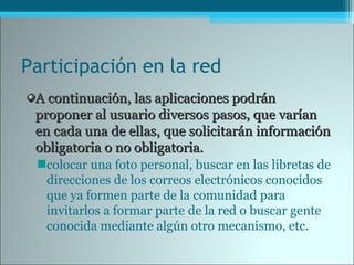 Participación en la red
A continuación, las aplicaciones podránA continuación, las aplicaciones podrán
proponer al usuario diversos pasos, que varíanproponer al usuario diversos pasos, que varían
en cada una de ellas, que solicitarán informaciónen cada una de ellas, que solicitarán información
obligatoria o no obligatoria.obligatoria o no obligatoria.
colocar una foto personal, buscar en las libretas de
direcciones de los correos electrónicos conocidos
que ya formen parte de la comunidad para
invitarlos a formar parte de la red o buscar gente
conocida mediante algún otro mecanismo, etc.
 