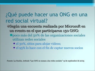 ¿Qué puede hacer una ONG en una
red social virtual?
Según una encuesta realizada por Microsoft enSegún una encuesta realizada por Microsoft en
un evento en el que participaron 150 ONG:un evento en el que participaron 150 ONG:
poco más del 50% de las organizaciones sociales
utilizan redes sociales
el 30%, sitios para alojar videos;
el 95% lo hace con el fin de captar nuevos socios
Fuente: La Nación. Artículo “Las ONG se suman a las redes sociales” 19 de septiembre de 2009Fuente: La Nación. Artículo “Las ONG se suman a las redes sociales” 19 de septiembre de 2009
 