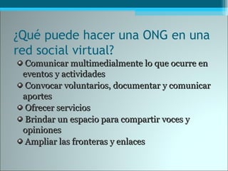 ¿Qué puede hacer una ONG en una
red social virtual?
Comunicar multimedialmente lo que ocurre enComunicar multimedialmente lo que ocurre en
eventos y actividadeseventos y actividades
Convocar voluntarios, documentar y comunicarConvocar voluntarios, documentar y comunicar
aportesaportes
Ofrecer serviciosOfrecer servicios
Brindar un espacio para compartir voces yBrindar un espacio para compartir voces y
opinionesopiniones
Ampliar las fronteras y enlacesAmpliar las fronteras y enlaces
 