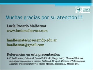 Muchas gracias por su atención!!!
Lucía Rosario MalbernatLucía Rosario Malbernat
www.luciamalbernat.comwww.luciamalbernat.com
lmalbernat@ucaecemdp.edu.arlmalbernat@ucaecemdp.edu.ar
lmalbernat@gmail.comlmalbernat@gmail.com
Referencias en esta presentación:Referencias en esta presentación:
Cobo Romaní, Cristóbal;Pardo Kuklinski, Hugo. 2007.Cobo Romaní, Cristóbal;Pardo Kuklinski, Hugo. 2007. Planeta Web 2.0.Planeta Web 2.0.
Inteligencia colectiva o medios fast food. Grup de Recerca d'InteraccionsInteligencia colectiva o medios fast food. Grup de Recerca d'Interaccions
Digitals, Universitat de Vic.Digitals, Universitat de Vic. Flacso México. Barcelona / México DF.Flacso México. Barcelona / México DF..
 