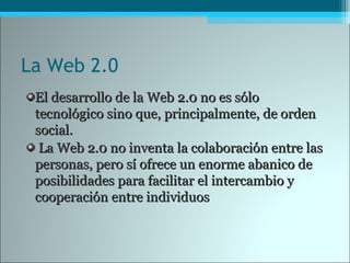 La Web 2.0
El desarrollo de la Web 2.0 no es sóloEl desarrollo de la Web 2.0 no es sólo
tecnológico sino que, principalmente, de ordentecnológico sino que, principalmente, de orden
social.social.
La Web 2.0 no inventa la colaboración entre lasLa Web 2.0 no inventa la colaboración entre las
personas, pero sí ofrece un enorme abanico depersonas, pero sí ofrece un enorme abanico de
posibilidades para facilitar el intercambio yposibilidades para facilitar el intercambio y
cooperación entre individuoscooperación entre individuos
 