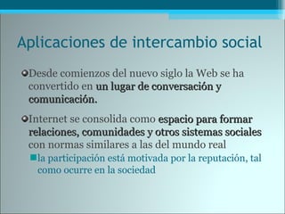Aplicaciones de intercambio social
Desde comienzos del nuevo siglo la Web se ha
convertido en un lugar de conversación yun lugar de conversación y
comunicación.comunicación.
Internet se consolida como espacio para formarespacio para formar
relaciones, comunidades y otros sistemas socialesrelaciones, comunidades y otros sistemas sociales
con normas similares a las del mundo real
la participación está motivada por la reputación, tal
como ocurre en la sociedad
 