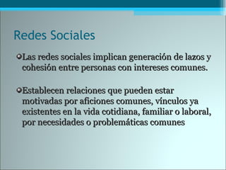 Redes Sociales
Las redes sociales implican generación de lazos yLas redes sociales implican generación de lazos y
cohesión entre personas con intereses comunes.cohesión entre personas con intereses comunes.
Establecen relaciones que pueden estarEstablecen relaciones que pueden estar
motivadas por aficiones comunes, vínculos yamotivadas por aficiones comunes, vínculos ya
existentes en la vida cotidiana, familiar o laboral,existentes en la vida cotidiana, familiar o laboral,
por necesidades o problemáticas comunespor necesidades o problemáticas comunes
 
