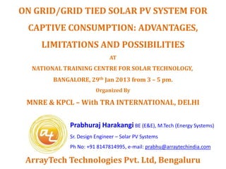 ON GRID/GRID TIED SOLAR PV SYSTEM FOR
 CAPTIVE CONSUMPTION: ADVANTAGES,
    LIMITATIONS AND POSSIBILITIES
                              AT
  NATIONAL TRAINING CENTRE FOR SOLAR TECHNOLOGY,
        BANGALORE, 29th Jan 2013 from 3 – 5 pm.
                        Organized By

 MNRE & KPCL – With TRA INTERNATIONAL, DELHI


             Prabhuraj Harakangi BE (E&E), M.Tech (Energy Systems)
             Sr. Design Engineer – Solar PV Systems
             Ph No: +91 8147814995, e-mail: prabhu@arraytechindia.com

 ArrayTech Technologies Pvt. Ltd, Bengaluru
 