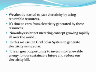  We already started to save electricity by using
renewable resources.
 It’s time to earn from electricity generated by these
resources.
 Nowadays solar net metering concept growing rapidly
all over the world .
 In this we use On Grid Solar System to generate
electricity using solar.
 It is an great opportunity to invest into renewable
energy for our sustainable future and reduce our
electricity bill.
 