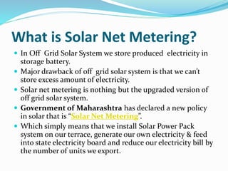 What is Solar Net Metering?
 In Off Grid Solar System we store produced electricity in
storage battery.
 Major drawback of off grid solar system is that we can’t
store excess amount of electricity.
 Solar net metering is nothing but the upgraded version of
off grid solar system.
 Government of Maharashtra has declared a new policy
in solar that is “Solar Net Metering”.
 Which simply means that we install Solar Power Pack
system on our terrace, generate our own electricity & feed
into state electricity board and reduce our electricity bill by
the number of units we export.
 