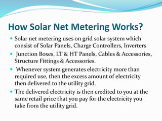 How Solar Net Metering Works?
 Solar net metering uses on grid solar system which
consist of Solar Panels, Charge Controllers, Inverters
 Junction Boxes, LT & HT Panels, Cables & Accessories,
Structure Fittings & Accessories.
 Whenever system generates electricity more than
required use, then the excess amount of electricity
then delivered to the utility grid.
 The delivered electricity is then credited to you at the
same retail price that you pay for the electricity you
take from the utility grid.
 