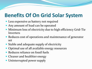 Benefits Of On Grid Solar System
 Less expensive as battery not required
 Any amount of load can be operated
 Minimum loss of electricity due to high efficiency Grid-Tie
Inverters
 Reduces cost of operations and maintenance of generator
set
 Stable and adequate supply of electricity
 Optimal use of all available energy resources
 Reduces reliance on fossil fuels
 Cleaner and healthier energy
 Uninterrupted power supply
 