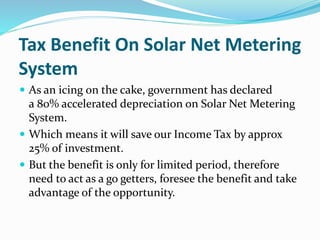 Tax Benefit On Solar Net Metering
System
 As an icing on the cake, government has declared
a 80% accelerated depreciation on Solar Net Metering
System.
 Which means it will save our Income Tax by approx
25% of investment.
 But the benefit is only for limited period, therefore
need to act as a go getters, foresee the benefit and take
advantage of the opportunity.
 