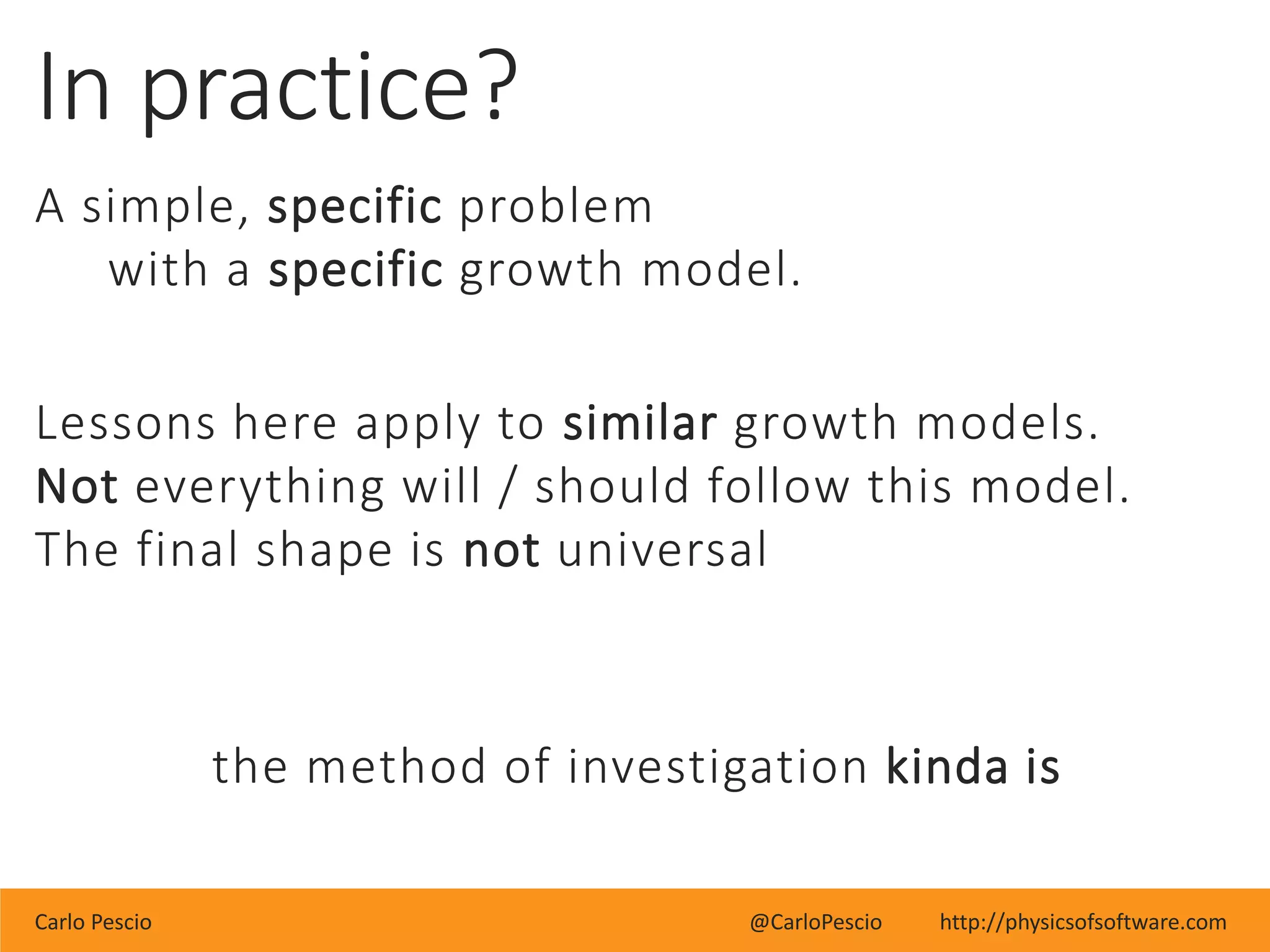Carlo Pescio @CarloPescio http://physicsofsoftware.com
In practice?
A simple, specific problem
with a specific growth model.
Lessons here apply to similar growth models.
Not everything will / should follow this model.
The final shape is not universal
the method of investigation kinda is
 
