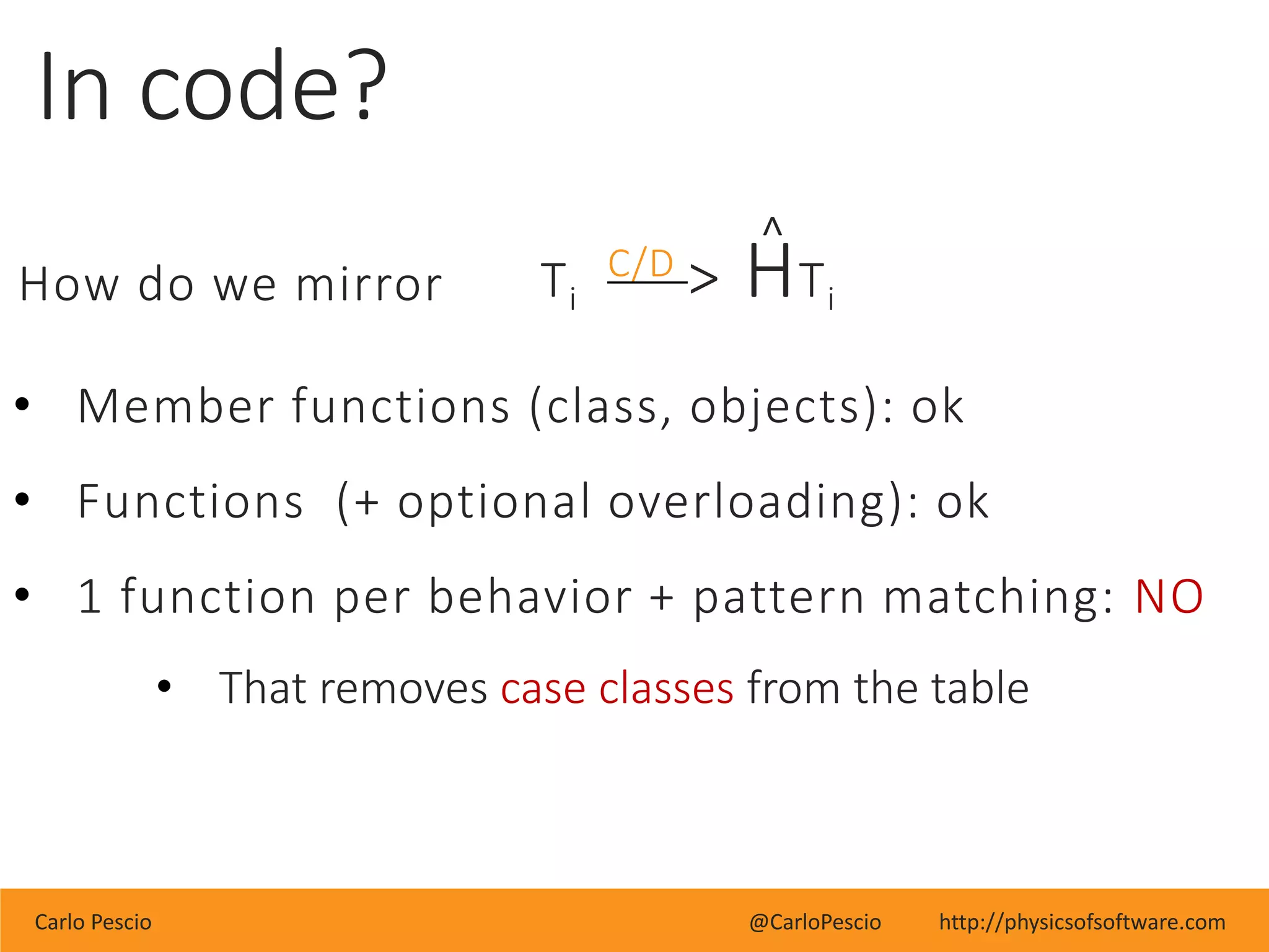 Carlo Pescio @CarloPescio http://physicsofsoftware.com
In code?
How do we mirror
• Member functions (class, objects): ok
• Functions (+ optional overloading): ok
• 1 function per behavior + pattern matching: NO
• That removes case classes from the table
^
Ti
C/D > HTi
 