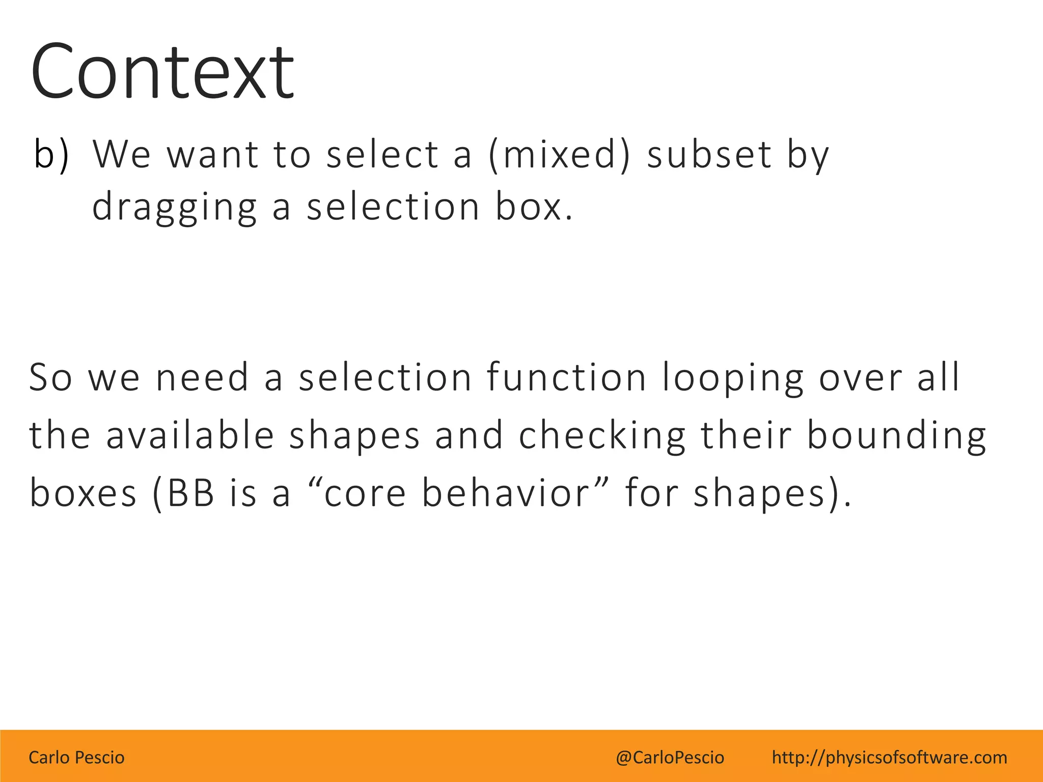 Carlo Pescio @CarloPescio http://physicsofsoftware.com
Context
b) We want to select a (mixed) subset by
dragging a selection box.
So we need a selection function looping over all
the available shapes and checking their bounding
boxes (BB is a “core behavior” for shapes).
 
