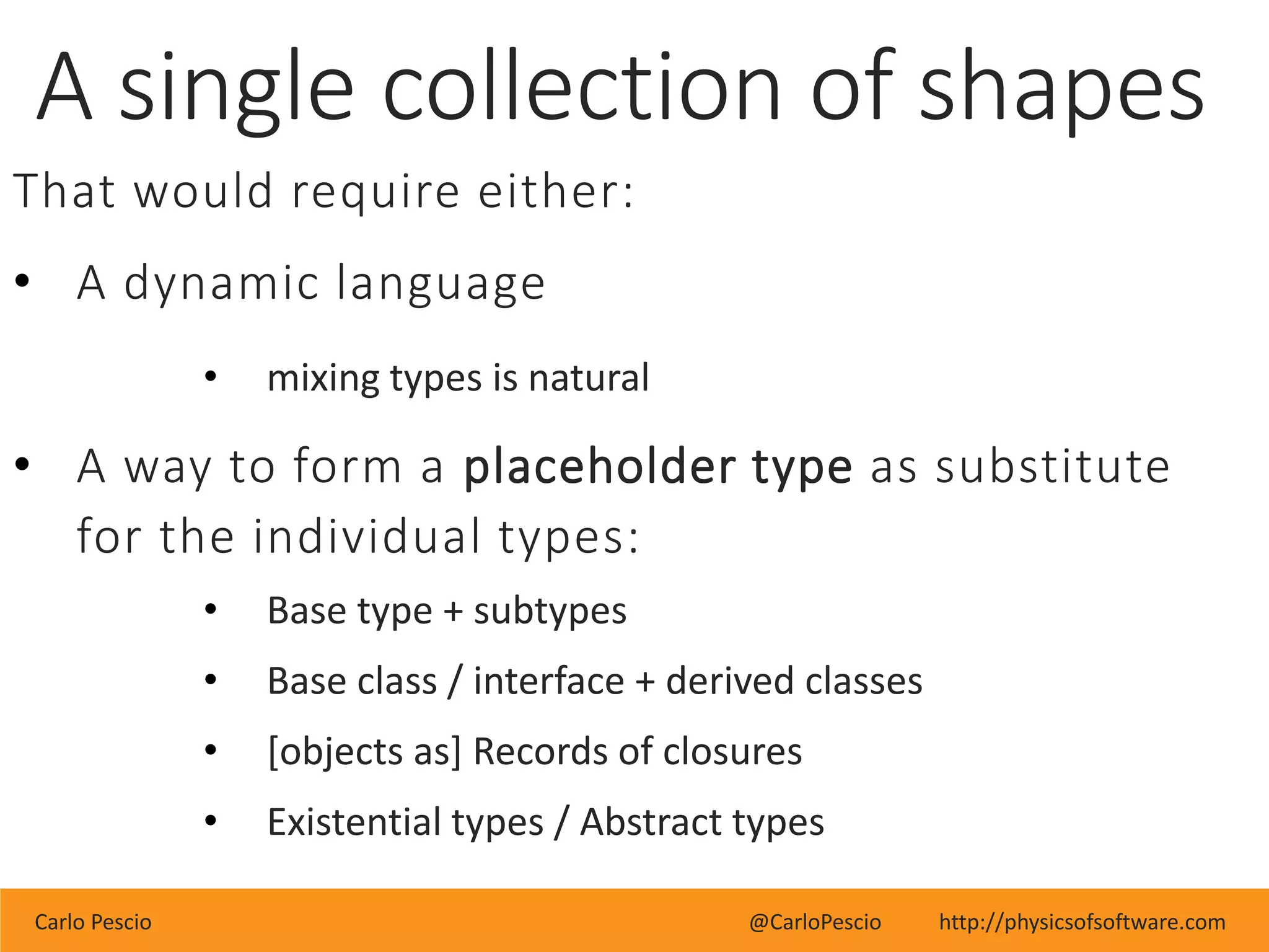 Carlo Pescio @CarloPescio http://physicsofsoftware.com
A single collection of shapes
That would require either:
• A dynamic language
• mixing types is natural
• A way to form a placeholder type as substitute
for the individual types:
• Base type + subtypes
• Base class / interface + derived classes
• [objects as] Records of closures
• Existential types / Abstract types
 