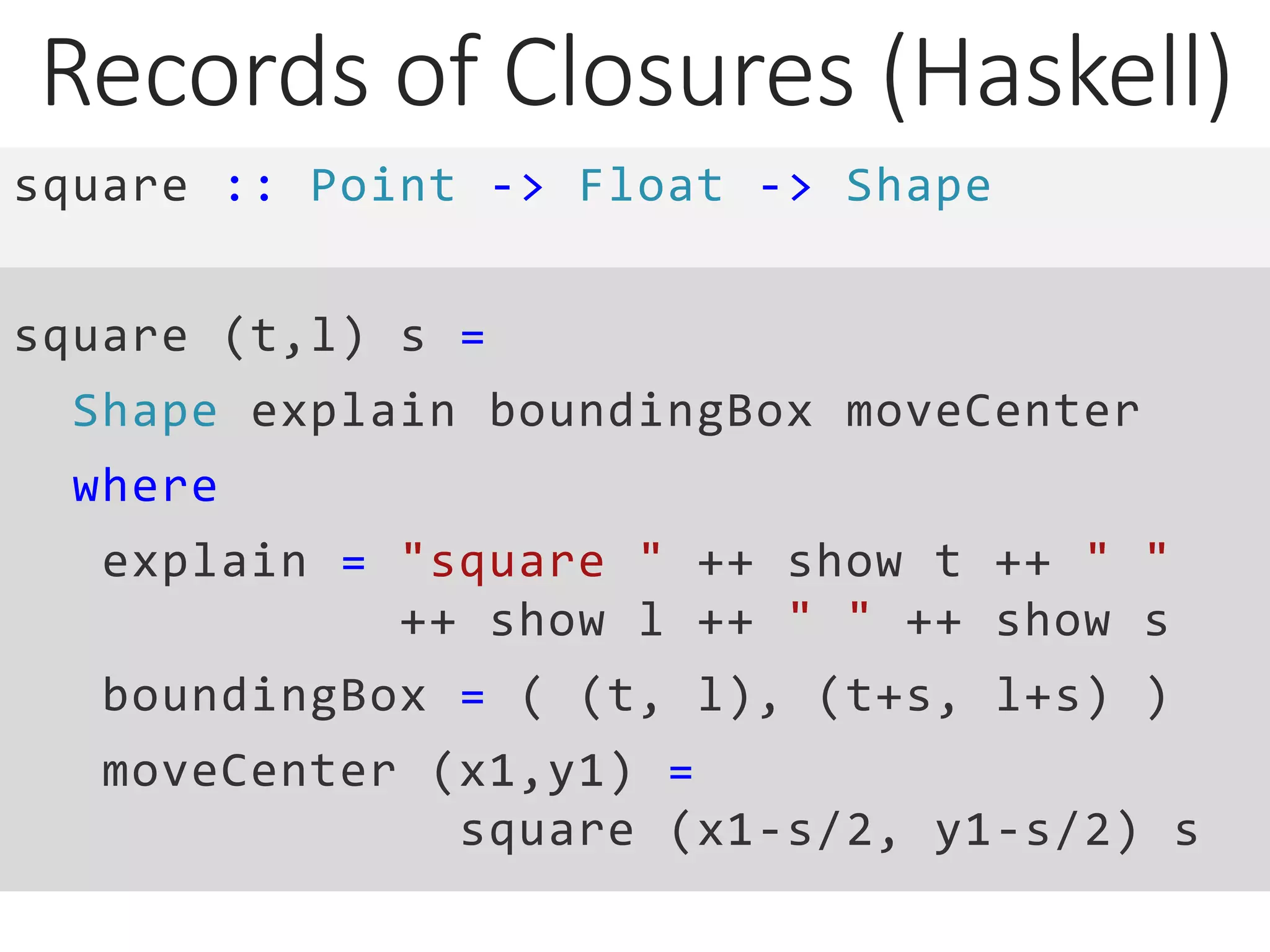 Records of Closures (Haskell)
square :: Point -> Float -> Shape
square (t,l) s =
Shape explain boundingBox moveCenter
where
explain = "square " ++ show t ++ " "
++ show l ++ " " ++ show s
boundingBox = ( (t, l), (t+s, l+s) )
moveCenter (x1,y1) =
square (x1-s/2, y1-s/2) s
 