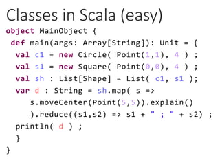 Classes in Scala (easy)
object MainObject {
def main(args: Array[String]): Unit = {
val c1 = new Circle( Point(1,1), 4 ) ;...