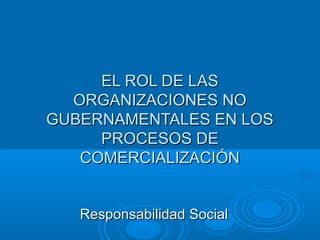 EL ROL DE LAS
  ORGANIZACIONES NO
GUBERNAMENTALES EN LOS
     PROCESOS DE
   COMERCIALIZACIÓN


   Responsabilidad Social
 