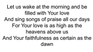 Let us wake at the morning and be
filled with Your love
And sing songs of praise all our days
For Your love is as high as the
heavens above us
And Your faithfulness as certain as the
dawn
 