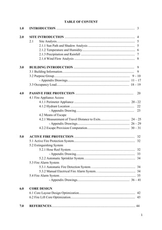 1
TABLE OF CONTENT
1.0 INTRODUCTION ................................................................................................ 3
2.0 SITE INTRODUCTION ...................................................................................... 4
2.1 Site Analysis................................................................................................ 5
2.1.1 Sun Path and Shadow Analysis ......................................................... 5
2.1.2 Temperature and Humidity................................................................. 6
2.1.3 Precipitation and Rainfall .................................................................. 7
2.1.4 Wind Flow Analysis .......................................................................... 8
3.0 BUILDING INTRODUCTION .......................................................................... 9
3.1 Building Information........................................................................................ 9
3.2 Purpose Group............................................................................................. 9 – 10
- Appendix Drawings............................................................................ 11 – 17
3.3 Occupancy Load......................................................................................... 18 – 19
4.0 PASSIVE FIRE PROTECTION ....................................................................... 20
4.1 Fire Appliance Access
4.1.1 Perimeter Appliance .................................................................... 20 - 22
4.1.2 Hydrant Location .............................................................................. 22
- Appendix Drawing....................................................................... 23
4.2 Means of Escape
4.2.1 Measurement of Travel Distance to Exits.................................... 24 – 25
- Appendix Drawings................................................................ 26 – 29
4.2.2 Escape Provision Computation.................................................... 30 – 31
5.0 ACTIVE FIRE PROTECTION .......................................................................... 32
5.1 Active Fire Protection System........................................................................... 32
5.2 Extinguishing System
5.2.1 Hose Reel System…........................................................................... 32
- Appendix Drawing........................................................................ 33
5.2.2 Automatic Sprinkler System…........................................................... 34
5.3 Fire Alarm System
5.3.1 Automatic Fire Detection System…................................................... 34
5.3.2 Manual Electrical Fire Alarm System…............................................. 34
5.4 Fire Alarm System…………….......................................................................... 35
- Appendix Drawings................................................................ 36 – 41
6.0 CORE DESIGN
6.1 Core Layout Design Optimization..................................................................... 42
6.2 Fire Lift Core Optimization............................................................................... 43
7.0 REFERENCES....................................................................................................... 44
 