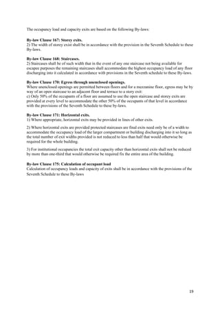 19
The occupancy load and capacity exits are based on the following By-laws:
By-law Clause 167: Storey exits.
2) The width of storey exist shall be in accordance with the provision in the Seventh Schedule to these
By-laws.
By-law Clause 168: Staircases.
2) Staircases shall be of such width that in the event of any one staircase not being available for
escapee purposes the remaining staircases shall accommodate the highest occupancy load of any floor
discharging into it calculated in accordance with provisions in the Seventh schedule to these By-laws.
By-law Clause 170: Egress through unenclosed openings.
Where unenclosed openings are permitted between floors and for a mezzanine floor, egress may be by
way of an open staircase to an adjacent floor and terrace to a story exit:
c) Only 50% of the occupants of a floor are assumed to use the open staircase and storey exits are
provided at every level to accommodate the other 50% of the occupants of that level in accordance
with the provisions of the Seventh Schedule to these by-laws.
By-law Clause 171: Horizontal exits.
1) Where appropriate, horizontal exits may be provided in lines of other exits.
2) Where horizontal exits are provided protected staircases are final exits need only be of a width to
accommodate the occupancy load of the larger compartment or building discharging into it so long as
the total number of exit widths provided is not reduced to less than half that would otherwise be
required for the whole building.
3) For institutional occupancies the total exit capacity other than horizontal exits shall not be reduced
by more than one-third that would otherwise be required fix the entire area of the building.
By-law Clause 175: Calculation of occupant load
Calculation of occupancy loads and capacity of exits shall be in accordance with the provisions of the
Seventh Schedule to these By-laws
 