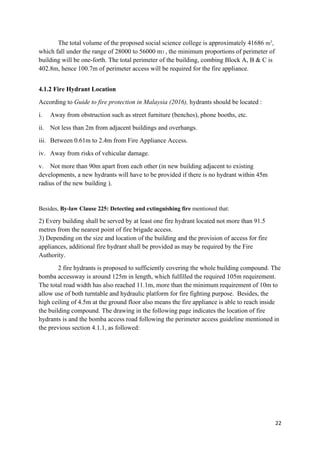 22
The total volume of the proposed social science college is approximately 41686 m3
,
which fall under the range of 28000 to 56000 m3 , the minimum proportions of perimeter of
building will be one-forth. The total perimeter of the building, combing Block A, B & C is
402.8m, hence 100.7m of perimeter access will be required for the fire appliance.
4.1.2 Fire Hydrant Location
According to Guide to fire protection in Malaysia (2016), hydrants should be located :
i. Away from obstruction such as street furniture (benches), phone booths, etc.
ii. Not less than 2m from adjacent buildings and overhangs.
iii. Between 0.61m to 2.4m from Fire Appliance Access.
iv. Away from risks of vehicular damage.
v. Not more than 90m apart from each other (in new building adjacent to existing
developments, a new hydrants will have to be provided if there is no hydrant within 45m
radius of the new building ).
Besides, By-law Clause 225: Detecting and extinguishing fire mentioned that:
2) Every building shall be served by at least one fire hydrant located not more than 91.5
metres from the nearest point of fire brigade access.
3) Depending on the size and location of the building and the provision of access for fire
appliances, additional fire hydrant shall be provided as may be required by the Fire
Authority.
2 fire hydrants is proposed to sufficiently covering the whole building compound. The
bomba accessway is around 125m in length, which fulfilled the required 105m requirement.
The total road width has also reached 11.1m, more than the minimum requirement of 10m to
allow use of both turntable and hydraulic platform for fire fighting purpose. Besides, the
high ceiling of 4.5m at the ground floor also means the fire appliance is able to reach inside
the building compound. The drawing in the following page indicates the location of fire
hydrants is and the bomba access road following the perimeter access guideline mentioned in
the previous section 4.1.1, as followed:
 