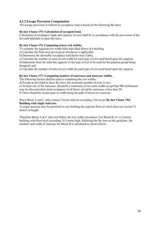 30
4.2.2 Escape Provision Computation
The escape provision in relation to occupancy load is based on the following By-laws:
By-law Clause 175: Calculation of occupant load.
Calculation of occupancy loads and capacity of exits shall be in accordance with the provisions of the
Seventh Schedule to these By-laws.
By-law Clause 176. Computing storey exit widths.
To compute the required exit width from individual floors of a building
a) Calculate the floor area net or gross whichever is applicable;
b) Determine the allowable occupancy load factor from Table;
c) Calculate the number of units of exit width for each type of exit used based upon the capacity.
d) Determine from the table the capacity of the type of exit to be used for the purpose group being
designed; and
e) Calculate the number of units of exit width for each type of exit used based upon the capacity.
By-law Clause 177: Computing number of staircases and staircase widths.
The following factors shall be used in computing the exit widths:
d) Except as provided in these By-laws, the minimum number of exits is two;
e) At least one of the staircases should be a minimum of two units width except that 900 millimetres
may be allowed where total occupancy of all floors served by staircases is less than 50.
f) There should be no decrease in width along the path of travel of a staircase.
Since Block A and C only contain 2 levels and not exceeding 12m as per By-law Clause 194:
Building with single staircase.
A single staircase may be permitted in any building the topmost floor of which does not exceed 12
metres in height.
Therefore Block A & C does not follow the exit width calculation. For Block B, it’s a 5-storey
building with floor level exceeding 18.5 meter high. Referring the By-laws as the guideline, the
numbers and width of staircase for Block B is calculated as shown below:
 