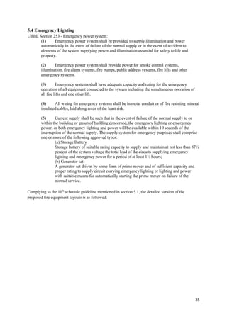 35
5.4 Emergency Lighting
UBBL Section 253 - Emergency power system:
(1) Emergency power system shall be provided to supply illumination and power
automatically in the event of failure of the normal supply or in the event of accident to
elements of the system supplying power and illumination essential for safety to life and
property.
(2) Emergency power system shall provide power for smoke control systems,
illumination, fire alarm systems, fire pumps, public address systems, fire lifts and other
emergency systems.
(3) Emergency systems shall have adequate capacity and rating for the emergency
operation of all equipment connected to the system including the simultaneous operation of
all fire lifts and one other lift.
(4) All wiring for emergency systems shall be in metal conduit or of fire resisting mineral
insulated cables, laid along areas of the least risk.
(5) Current supply shall be such that in the event of failure of the normal supply to or
within the building or group of building concerned, the emergency lighting or emergency
power, or both emergency lighting and power will be available within 10 seconds of the
interruption of the normal supply. The supply system for emergency purposes shall comprise
one or more of the following approved types:
(a) Storage Battery
Storage battery of suitable rating capacity to supply and maintain at not less than 87½
percent of the system voltage the total load of the circuits supplying emergency
lighting and emergency power for a period of at least 1½ hours;
(b) Generator set
A generator set driven by some form of prime mover and of sufficient capacity and
proper rating to supply circuit carrying emergency lighting or lighting and power
with suitable means for automatically starting the prime mover on failure of the
normal service.
Complying to the 10th
schedule guideline mentioned in section 5.1, the detailed version of the
proposed fire equipment layouts is as followed:
 