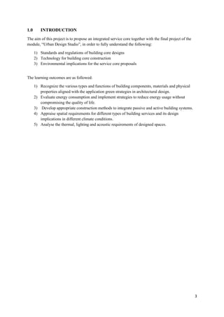 3
1.0 INTRODUCTION
The aim of this project is to propose an integrated service core together with the final project of the
module, “Urban Design Studio”, in order to fully understand the following:
1) Standards and regulations of building core designs
2) Technology for building core construction
3) Environmental implications for the service core proposals
The learning outcomes are as followed:
1) Recognize the various types and functions of building components, materials and physical
properties aligned with the application green strategies in architectural design.
2) Evaluate energy consumption and implement strategies to reduce energy usage without
compromising the quality of life.
3) Develop appropriate construction methods to integrate passive and active building systems.
4) Appraise spatial requirements for different types of building services and its design
implications in different climate conditions.
5) Analyse the thermal, lighting and acoustic requirements of designed spaces.
 