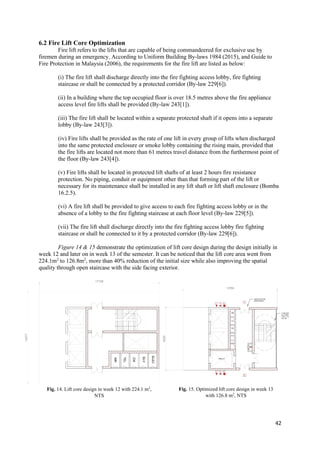42
6.2 Fire Lift Core Optimization
Fire lift refers to the lifts that are capable of being commandeered for exclusive use by
firemen during an emergency. According to Uniform Building By-laws 1984 (2015), and Guide to
Fire Protection in Malaysia (2006), the requirements for the fire lift are listed as below:
(i) The fire lift shall discharge directly into the fire fighting access lobby, fire fighting
staircase or shall be connected by a protected corridor (By-law 229[6]).
(ii) In a building where the top occupied floor is over 18.5 metres above the fire appliance
access level fire lifts shall be provided (By-law 243[1]).
(iii) The fire lift shall be located within a separate protected shaft if it opens into a separate
lobby (By-law 243[3]).
(iv) Fire lifts shall be provided as the rate of one lift in every group of lifts when discharged
into the same protected enclosure or smoke lobby containing the rising main, provided that
the fire lifts are located not more than 61 metres travel distance from the furthermost point of
the floor (By-law 243[4]).
(v) Fire lifts shall be located in protected lift shafts of at least 2 hours fire resistance
protection. No piping, conduit or equipment other than that forming part of the lift or
necessary for its maintenance shall be installed in any lift shaft or lift shaft enclosure (Bomba
16.2.5).
(vi) A fire lift shall be provided to give access to each fire fighting access lobby or in the
absence of a lobby to the fire fighting staircase at each floor level (By-law 229[5]).
(vii) The fire lift shall discharge directly into the fire fighting access lobby fire fighting
staircase or shall be connected to it by a protected corridor (By-law 229[6]).
Figure 14 & 15 demonstrate the optimization of lift core design during the design initially in
week 12 and later on in week 13 of the semester. It can be noticed that the lift core area went from
224.1m2
to 126.8m2
, more than 40% reduction of the initial size while also improving the spatial
quality through open staircase with the side facing exterior.
Fig. 14. Lift core design in week 12 with 224.1 m2
,
NTS
Fig. 15. Optimized lift core design in week 13
with 126.8 m2
, NTS
 