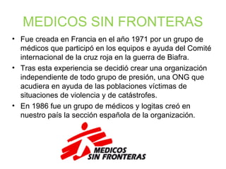 MEDICOS SIN FRONTERAS
• Fue creada en Francia en el año 1971 por un grupo de
médicos que participó en los equipos e ayuda del Comité
internacional de la cruz roja en la guerra de Biafra.
• Tras esta experiencia se decidió crear una organización
independiente de todo grupo de presión, una ONG que
acudiera en ayuda de las poblaciones víctimas de
situaciones de violencia y de catástrofes.
• En 1986 fue un grupo de médicos y logitas creó en
nuestro país la sección española de la organización.
 