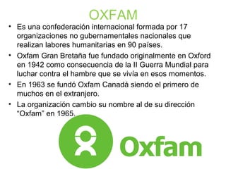 OXFAM
• Es una confederación internacional formada por 17
organizaciones no gubernamentales nacionales que
realizan labores humanitarias en 90 países.
• Oxfam Gran Bretaña fue fundado originalmente en Oxford
en 1942 como consecuencia de la II Guerra Mundial para
luchar contra el hambre que se vivía en esos momentos.
• En 1963 se fundó Oxfam Canadá siendo el primero de
muchos en el extranjero.
• La organización cambio su nombre al de su dirección
“Oxfam” en 1965.
 
