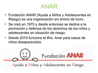 ANAR
• Fundación ANAR (Ayuda a Niños y Adolescentes en
Riesgo) es una organización sin ánimo de lucro.
• Se creó en 1970 y desde entonces se dedica a la
promoción y defensa de los derechos de los niños y
adolescentes en situación de riesgo.
• Desde 2010 funciona el tfno. Anar para casos de
niños desaparecidos.
 