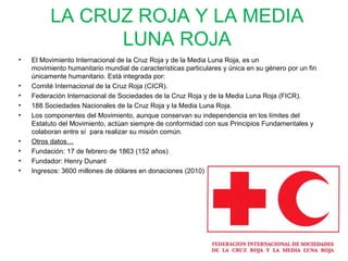 LA CRUZ ROJA Y LA MEDIA
LUNA ROJA
• El Movimiento Internacional de la Cruz Roja y de la Media Luna Roja, es un
movimiento humanitario mundial de características particulares y única en su género por un fin
únicamente humanitario. Está integrada por:
• Comité Internacional de la Cruz Roja (CICR).
• Federación Internacional de Sociedades de la Cruz Roja y de la Media Luna Roja (FICR).
• 188 Sociedades Nacionales de la Cruz Roja y la Media Luna Roja.
• Los componentes del Movimiento, aunque conservan su independencia en los límites del
Estatuto del Movimiento, actúan siempre de conformidad con sus Principios Fundamentales y
colaboran entre sí para realizar su misión común.
• Otros datos…
• Fundación: 17 de febrero de 1863 (152 años)
• Fundador: Henry Dunant
• Ingresos: 3600 millones de dólares en donaciones (2010)
 