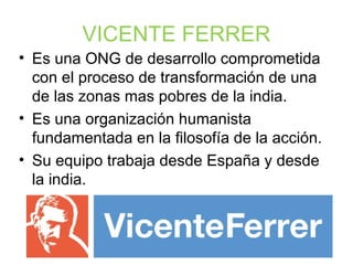 VICENTE FERRER
• Es una ONG de desarrollo comprometida
con el proceso de transformación de una
de las zonas mas pobres de la india.
• Es una organización humanista
fundamentada en la filosofía de la acción.
• Su equipo trabaja desde España y desde
la india.
 
