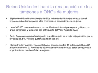 Reino Unido destinará la recaudación de los
tampones a ONGs de mujeres
• El gobierno británico anunció que dará los millones de libras que recauda con el
impuesto sobre los tampones y las compresas a asociaciones de mujeres.
• Unas 300.000 personas firmaron un manifiesto en internet para que el gobierno no
grave compresas y tampones con el Impuesto del Valor Añadido (IVA).
• David Cameron se defendió alegando que el impuesto es el más bajo permitido por la
ley europea, 5%, y que le gustaría cambiar esa ley.
• El ministro de Finanzas, George Osborne, anunció que los 15 millones de libras (21
millones de euros, 23 millones de dólares) anuales que recauda serán entregados a
organizaciones que benefician a mujeres.
 