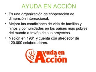 AYUDA EN ACCIÓN
• Es una organización de cooperación de
dimensión internacional.
• Mejora las condiciones de vida de familias y
niños y comunidades en los países mas pobres
del mundo a través de sus proyectos.
• Nación en 1981 y cuenta con alrededor de
120.000 colaboradores.
 