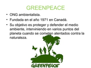 GREENPEACE
• ONG ambientalista.
• Fundada en el año 1971 en Canadá.
• Su objetivo es proteger y defender el medio
ambiente, interviniendo en varios puntos del
planeta cuando se cometen atentados contra la
naturaleza.
 