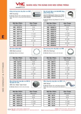 12
NHAÄN HIÏåU TIN DUÂNG CHO MOÅI CÖNG TRÒNH
Tel: 028 - 2224 3339 / 6653 6126
Website: www.ongthepluondaydien.com​ - www.vietconduit.com
Hotline: 0915 574 448 - 0979 479 339
Email: kinhdoanh@ongthepluondaydien.com /duan@ongthepluondaydien.com
Khúáp nöëi öëng luöìn dêy àiïån ren IMC
(IMC Coupling)
Vêåt liïåu (Material): Theáp maå àiïån (Electro-Galvanized
Steel), Theáp maå keäm nhuáng noáng (Hot Dip Galvanized
Steel)
Maä Saãn Phêím
Product Code
Kñch Thûúác
Size (inch)
IMC - SCP012 1/2
IMC - SCP034 3/4
IMC - SCP100 1
IMC - SCP114 1 1/4
IMC - SCP112 1 1/2
IMC - SCP200 2
IMC - SCP212 2 1/2
IMC - SCP300 3
IMC - SCP400 4
Maä Saãn Phêím
Product Code
Kñch Thûúác
Size (inch)
IMC - WZH012 1/2
IMC - WZH034 3/4
IMC - WZH100 1
IMC - WZH114 1 1/4
IMC - WZH112 1 1/2
IMC - WZH200 2
Maä Saãn Phêím
Product Code
Kñch Thûúác
Size (inch)
IMC - MIGB012 1/2
IMC - MIGB034 3/4
IMC - MIGB100 1
IMC - MIGB114 1 1/4
IMC - MIGB112 1 1/2
IMC - MIGB200 2
IMC - MIGB212 2 1/2
IMC - MIGB300 3
IMC - MIGB312 3 1/2
IMC - MIGB400 4
Àai nöëi caách àiïån coá nöëi àêët IMC bùçng
gang nhuáng noáng
(H.D.G Malleable Cast Iron With
PVC Insulated Grounding Bushing For
IMC Conduit)
Vêåt liïåu (Material): Gang (Malleable Iron With PVC
Insulation)
Àêìu nöëi öëng luöìn dêy àiïån ren IMC &
höåp àiïån kñn nûúác
(IMC Zinc Water Tight Hubs)
Vêåt liïåu (Material): Antimon (Zinc Die Cast)
Àai nöëi öëng luöìn dêy àiïån ren IMC
(IMC Zinc Bushing)
Vêåt liïåu (Material): Antimon (Zin Die Cast)
Maä Saãn Phêím
Product Code
Kñch Thûúác
Size (inch)
IMC - ZB012 1/2
IMC - ZB034 3/4
IMC - ZB100 1
IMC - ZB114 1 1/4
IMC - ZB112 1 1/2
IMC - ZB200 2
IMC - ZB212 2 1/2
IMC - ZB300 3
IMC - ZB400 4
Moác öëng luöìn dêy àiïån ren IMC 1 löî
(IMC Strap)
Vêåt liïåu (Material): Theáp maå àiïån (Electro-Galvanized
Steel), Theáp maå keäm nhuáng noáng (Hot Dip Galvanized
Steel)
Maä Saãn Phêím
Product Code
Kñch Thûúác
Size (inch)
IMC - S012 1/2
IMC - S034 3/4
IMC - S100 1
IMC - S114 1 1/4
IMC - S112 1 1/2
IMC - S200 2
Àai chùån (Sùæt) IMC
(IMC Steel Locknut)
Vêåt liïåu (Material): Sùæt (Steel)
Maä Saãn Phêím
Product Code
Kñch Thûúác
Size (inch)
IMC - SL012 1/2
IMC - SL034 3/4
IMC - SL100 1
IMC - SL114 1 1/4
IMC - SL112 1 1/2
IMC - SL200 2
IMC - SL212 2 1/2
IMC - SL300 3
IMC - SL400 4
IMCCONDUIT&FITTINGS
E
 