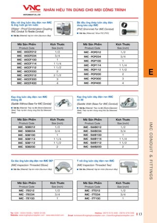 13
NHAÄN HIÏåU TIN DUÂNG CHO MOÅI CÖNG TRÒNH
Tel: 028 - 2224 3339 / 6653 6126
Website: www.ongthepluondaydien.com​ - www.vietconduit.com
Hotline: 0915 574 448 - 0979 479 339
Email: kinhdoanh@ongthepluondaydien.com /duan@ongthepluondaydien.com
Keåp öëng luöìn dêy àiïån ren IMC
coá àïë
(Saddle With Base For IMC Conduit)
Vêåt liïåu (Material): Theáp maå àiïån (Electro-Galvanized
Steel), Theáp maå keäm nhuáng noáng (Hot Dip Galvanized
Steel)
Maä Saãn Phêím
Product Code
Kñch Thûúác
Size (inch)
IMC - SWB012 1/2
IMC - SWB034 3/4
IMC - SWB100 1
IMC - SWB114 1 1/4
IMC - SWB112 1 1/2
IMC - SWB200 2
Maä Saãn Phêím
Product Code
Kñch Thûúác
Size (inch)
IMC - ITE012 1/2
IMC - ITE034 3/4
IMC - ITE100 1
Maä Saãn Phêím
Product Code
Kñch Thûúác
Size (inch)
IMC - ITT012 1/2
IMC - ITT034 3/4
IMC - ITT100 1
T nöëi öëng luöìn dêy àiïån ren IMC
(IMC Inspection Threaded Tee)
Vêåt liïåu (Material): Húååp kim nhöm (Aluminum Alloy)
Co àuác öëng luöìn dêy àiïån ren IMC 900
(IMC Inspection Threaded Elbow)
Vêåt liïåu (Material): Húåp kim nhöm (Aluminum Alloy)
Maä Saãn Phêím
Product Code
Kñch Thûúác
Size (inch)
IMC - SOB012 1/2
IMC - SOB034 3/4
IMC - SOB100 1
IMC - SOB114 1 1/4
IMC - SOB112 1 1/2
IMC - SOB200 2
Keåp öëng luöìn dêy àiïån ren IMC
khöng àïë
(Saddle Without Base For IMC Conduit)
Vêåt liïåu (Material): Theáp maå àiïån (Electro-Galvanized
Steel), Theáp maå keäm nhuáng noáng (Hot Dip Galvanized
Steel)
Bõt àêìu öëng theáp luöìn dêy àiïån
duâng keáo caáp IMC
(PVC Grommet For IMC Conduit)
Vêåt liïåu (Material): Nhûåa PVC (PVC)
Maä Saãn Phêím
Product Code
Kñch Thûúác
Size (inch)
IMC - PCPO12 1/2
IMC - PCPO34 3/4
IMC - PCP100 1
IMC - PCP114 1 1/4
IMC - PCP112 1 1/2
IMC - PCP200 2
IMC - PCP300 3
IMC - PCP400 4
Àêìu nöëi öëng luöìn dêy àiïån ren IMC
& öëng ruöåt gaâ kñn nûúác
(Water - Proof Combination Coupling
IMC Conduit To Flexible Conduit)
Vêåt liïåu (Material): Húåp kim nhöm (Aluminum Alloy)
Maä Saãn Phêím
Product Code
Kñch Thûúác
Size (inch)
IMC - WCCF012 1/2
IMC - WCCF034 3/4
IMC - WCCF100 1
IMC - WCCF114 1 1/4
IMC - WCCF112 1 1/2
IMC - WCCF200 2
IMC - WCCF212 2 1/2
IMC - WCCF300 3
IMC - WCCF400 4
IMCCONDUIT&FITTINGS
E
 