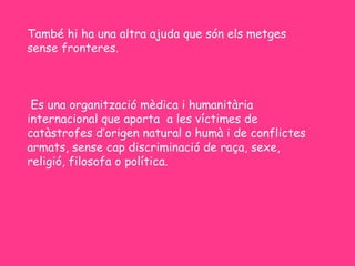 També hi ha una altra ajuda que són els metges
sense fronteres.



 Es una organització mèdica i humanitària
internacional que aporta a les víctimes de
catàstrofes d’origen natural o humà i de conflictes
armats, sense cap discriminació de raça, sexe,
religió, filosofa o política.
 