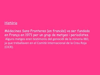 Història

Médecines Sans Fronteres (en francès) va ser fundada
en França en 1971 per un grup de metges i periodistes.
 Alguns metges eren testimonis del genocidi de la minoria IBO,
ja que treballaven en el Comitè Internacional de la Creu Roja
(CICR).
 