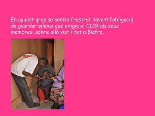 En aquest qrup se sentia frustrat davant l’obligació
de guardar silenci que exigia el CICR als seus
membres, sobre allò vist i fet a Biafra.
 