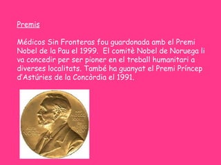 Premis

Médicos Sin Fronteras fou guardonada amb el Premi
Nobel de la Pau el 1999. El comitè Nobel de Noruega li
va concedir per ser pioner en el treball humanitari a
diverses localitats. També ha guanyat el Premi Príncep
d’Astúries de la Concòrdia el 1991.
 